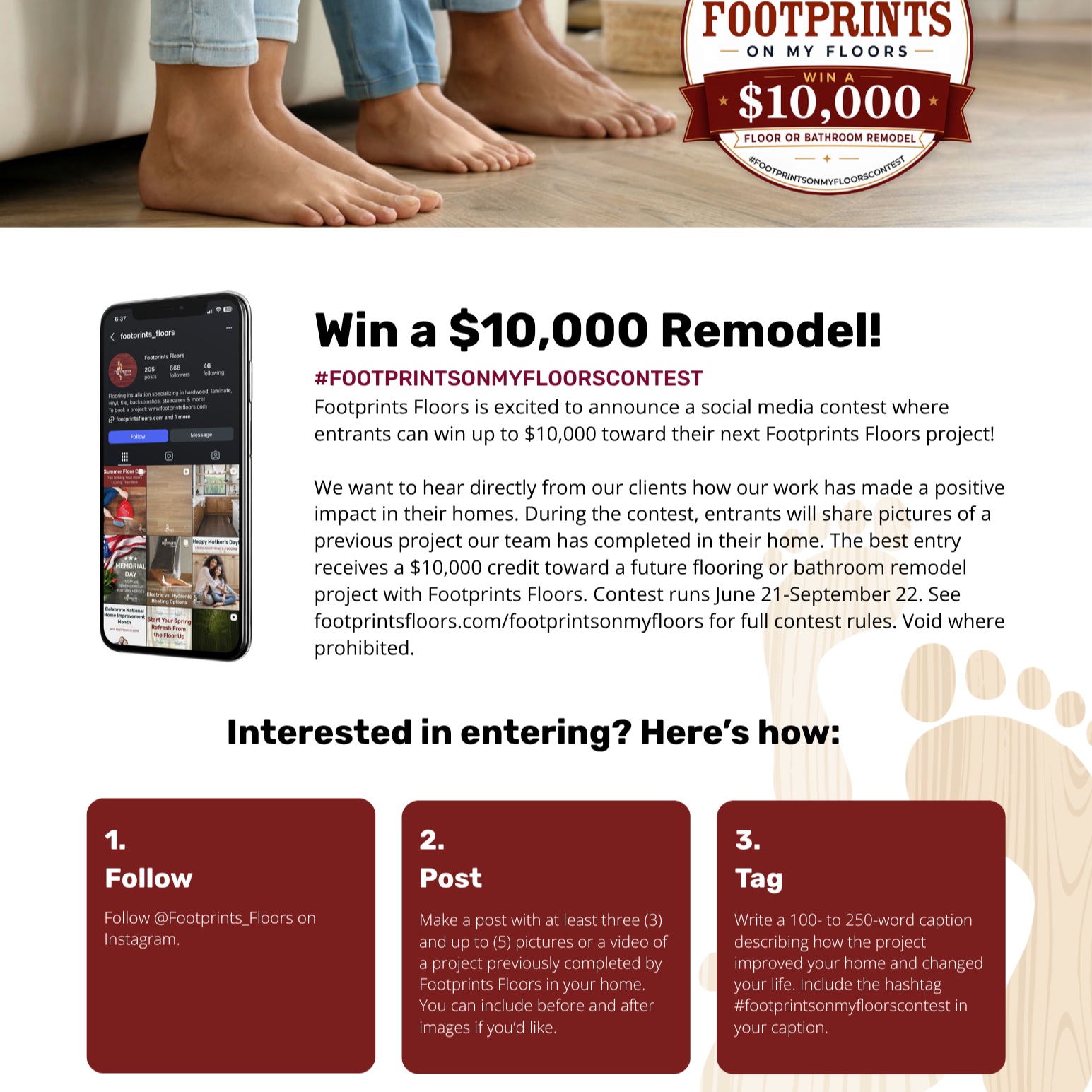 ✨ WIN $10,000 TOWARD YOUR NEXT PROJECT ✨

We love seeing our work come to life in your homes &mdash; so we're making it official with a contest! 👣

****

One lucky winner gets a **$10,000 credit** toward their next Footprints Floors project. Here's how to enter:

1️⃣ **Follow** @Footprints_Floors on Instagram
2️⃣ **Post** 3-5 photos (or a video!) of a project we've completed in your home &mdash; before & afters welcome and encouraged
3️⃣ **Tag** us and write a 100-250 word caption on how the project changed your space (and your life!) &mdash; don't forget **** in your caption

Contest runs now through **September 22**. Full rules at footprintsfloors.com/footprintsonmyfloors

We can't wait to see your floors shine! 🏡💛